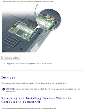 Page 18Memory Module, Mini PCI Card, and Devices: Dell Inspiron XPS and Inspiro\
n 9100 Service Manual
 
1 antenna cables
7.  Replace the cover and tighten the captive screw. 
Devices
Your computer ships with an optical drive installed in the module bay. 
NOTICE: Insert devices into the module bay before you dock and turn on the 
computer. 
Removing and Installing Devices While the 
Computer Is Turned Off 
file:///F|/Service%20Manuals/Dell/Inspiron/9100/upgrades.htm (10 of 14)\
 [2/28/2004 7:45:46 AM] 