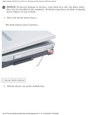 Page 19Memory Module, Mini PCI Card, and Devices: Dell Inspiron XPS and Inspiro\
n 9100 Service Manual
NOTICE: To prevent damage to devices, store them in a safe, dry place when 
they are not installed in the computer. Avoid pressing down on them or p\
lacing 
heavy objects on top of them. 
1.  Press the device latch release. 
The latch release ejects partway.
 
1 device latch release
2.  Pull the device out of the module bay. 
file:///F|/Service%20Manuals/Dell/Inspiron/9100/upgrades.htm (11 of 14)\
 [2/28/2004...