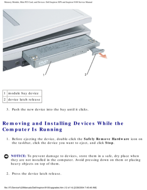 Page 20Memory Module, Mini PCI Card, and Devices: Dell Inspiron XPS and Inspiro\
n 9100 Service Manual
 
1 module bay device
2 device latch release
3.  Push the new device into the bay until it clicks. 
Removing and Installing Devices While the 
Computer Is Running 
1.  Before ejecting the device, double-click the Safely Remove Hardware icon on  the taskbar, click the device you want to eject, and click Stop. 
NOTICE: To prevent damage to devices, store them in a safe, dry place when 
they are not installed in...