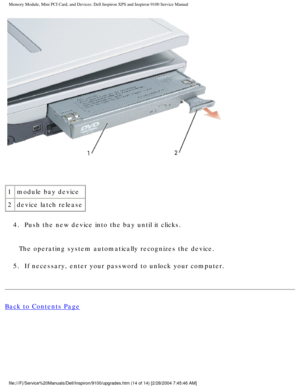 Page 22Memory Module, Mini PCI Card, and Devices: Dell Inspiron XPS and Inspiro\
n 9100 Service Manual
 
1 module bay device
2 device latch release
4.  Push the new device into the bay until it clicks. 
The operating system automatically recognizes the device.
5.  If necessary, enter your password to unlock your computer. 
Back to Contents Page
 
file:///F|/Service%20Manuals/Dell/Inspiron/9100/upgrades.htm (14 of 14)\
 [2/28/2004 7:45:46 AM] 