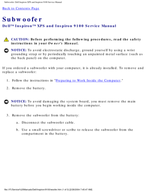 Page 25Subwoofer: Dell Inspiron XPS and Inspiron 9100 Service Manual
Back to Contents Page 
Subwoofer 
Dell™ Inspiron™ XPS and Inspiron 9100 Service Manual
 CAUTION: Before performing the following procedures, read the safety 
instructions in your Owners Manual.
NOTICE: To avoid electrostatic discharge, ground yourself by using a wrist 
grounding strap or by periodically touching an unpainted metal surface (\
such as 
the back panel) on the computer. 
If you ordered a subwoofer with your computer, it is already...