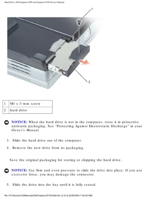Page 31Hard Drive: Dell Inspiron XPS and Inspiron 9100 Service Manual
 
1 M3 x 3-mm screw
2 hard drive
NOTICE: When the hard drive is not in the computer, store it in protective 
antistatic packaging. See Protecting Against Electrostatic Discharge i\
n your 
Owners Manual. 
3.  Slide the hard drive out of the computer. 
4.  Remove the new drive from its packaging. 
Save the original packaging for storing or shipping the hard drive.
NOTICE: Use firm and even pressure to slide the drive into place. If you use...