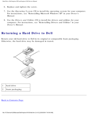Page 32Hard Drive: Dell Inspiron XPS and Inspiron 9100 Service Manual
6.  Replace and tighten the screw. 
7.  Use the Operating System CD to install the operating system for your computer. For instructions, see Reinstalling Microsoft Windows XP in your Owners 
Manual. 
8.  Use the Drivers and Utilities CD to install the drivers and utilities for your  computer. For instructions, see Reinstalling Drivers and Utilities in \
your 
Owners Manual. 
Returning a Hard Drive to Dell 
Return your old hard drive to Dell...