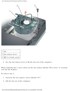 Page 35Fans: Dell Inspiron XPS and Inspiron 9100 Service Manual
 
1 fan
2 fan release lever
3 M2.5 x 6-mm screw
5.  Use the fan release lever to lift the fan out of the computer. 
When replacing fan 2, press down on the fan surface labeled Press here\
 to securely 
seat the fan in place.
To remove fan 3: 1.  Unscrew the two captive screws labeled F3. 
2.  Lift the fan out of the computer. 
file:///F|/Service%20Manuals/Dell/Inspiron/9100/fan.htm (3 of 4) [2/28\
/2004 7:45:50 AM] 