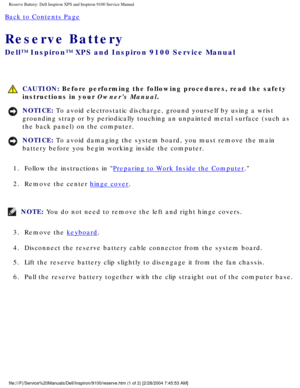 Page 47Reserve Battery: Dell Inspiron XPS and Inspiron 9100 Service Manual
Back to Contents Page 
Reserve Battery 
Dell™ Inspiron™ XPS and Inspiron 9100 Service Manual
 CAUTION: Before performing the following procedures, read the safety 
instructions in your Owners Manual.
NOTICE: To avoid electrostatic discharge, ground yourself by using a wrist 
grounding strap or by periodically touching an unpainted metal surface (\
such as 
the back panel) on the computer. 
NOTICE: To avoid damaging the system board, you...