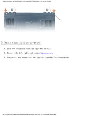 Page 50Display Assembly and Display Latch: Dell Inspiron XPS and Inspiron 9100 \
Service Manual
 
1 M2.5 x 6-mm screws labeled D (4)
3.  Turn the computer over and open the display. 
4.  Remove the left, right, and center 
hinge covers. 
5.  Disconnect the antenna cables (pull to separate the connectors). 
file:///F|/Service%20Manuals/Dell/Inspiron/9100/display.htm (2 of 11) \
[2/28/2004 7:45:55 AM] 