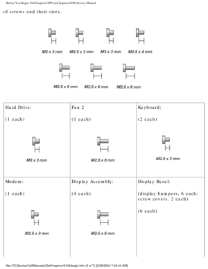 Page 6Before You Begin: Dell Inspiron XPS and Inspiron 9100 Service Manual
of screws and their sizes.
 
Hard Drive:
(1 each)
  Fan 2
(1 each) Keyboard:
(2 each) 
Modem:
(1 each)
  Display Assembly:
(4 each) 
Display Bezel:
(display bumpers, 6 each; 
screw covers, 2 each)
(6 each)
file:///F|/Service%20Manuals/Dell/Inspiron/9100/begin.htm (5 of 7) [2/\
28/2004 7:45:44 AM] 