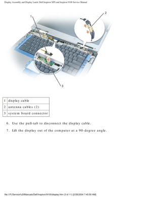 Page 51Display Assembly and Display Latch: Dell Inspiron XPS and Inspiron 9100 \
Service Manual
 
1 display cable
2 antenna cables (2)
3 system board connector
6.  Use the pull-tab to disconnect the display cable. 
7.  Lift the display out of the computer at a 90-degree angle. 
file:///F|/Service%20Manuals/Dell/Inspiron/9100/display.htm (3 of 11) \
[2/28/2004 7:45:55 AM] 