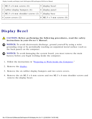 Page 54Display Assembly and Display Latch: Dell Inspiron XPS and Inspiron 9100 \
Service Manual
1M2.5 x 6-mm screws (6) 5display bezel
2 rubber display bumpers (6) 6display panel
3 M2.5 x 6-mm shoulder screws (2) 7display base
4 screw covers (2) 8M2.5 x 3-mm screws (8)
Display Bezel
 
CAUTION: Before performing the following procedures, read the safety 
instructions in your Owners Manual. 
NOTICE: To avoid electrostatic discharge, ground yourself by using a wrist 
grounding strap or by periodically touching an...