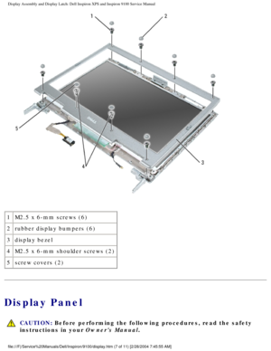 Page 55Display Assembly and Display Latch: Dell Inspiron XPS and Inspiron 9100 \
Service Manual
 
1 M2.5 x 6-mm screws (6)
2 rubber display bumpers (6)
3 display bezel
4 M2.5 x 6-mm shoulder screws (2)
5 screw covers (2)
Display Panel
 
CAUTION: Before performing the following procedures, read the safety 
instructions in your Owners Manual. 
file:///F|/Service%20Manuals/Dell/Inspiron/9100/display.htm (7 of 11) \
[2/28/2004 7:45:55 AM] 