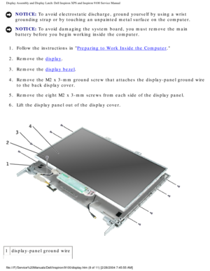 Page 56Display Assembly and Display Latch: Dell Inspiron XPS and Inspiron 9100 \
Service Manual
NOTICE: To avoid electrostatic discharge, ground yourself by using a wrist 
grounding strap or by touching an unpainted metal surface on the compute\
r. 
NOTICE: To avoid damaging the system board, you must remove the main 
battery before you begin working inside the computer. 
1.  Follow the instructions in 
Preparing to Work Inside the Computer. 
2.  Remove the 
display. 
3.  Remove the 
display bezel. 
4.  Remove...