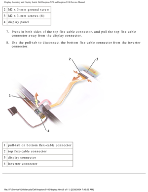 Page 57Display Assembly and Display Latch: Dell Inspiron XPS and Inspiron 9100 \
Service Manual
2M2 x 3-mm ground screw
3 M2 x 3-mm screws (8)
4 display panel
7.  Press in both sides of the top flex-cable connector, and pull the to\
p flex-cable  connector away from the display connector. 
8.  Use the pull-tab to disconnect the bottom flex-cable connector from \
the inverter  connector. 
 
1 pull-tab on bottom flex-cable connector
2 top flex-cable connector 
3 display connector
4 inverter connector...