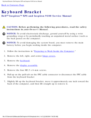 Page 60Keyboard Bracket: Dell Inspiron XPS and Inspiron 9100 Service Manual
Back to Contents Page 
Keyboard Bracket 
Dell™ Inspiron™ XPS and Inspiron 9100 Service Manual
 CAUTION: Before performing the following procedures, read the safety 
instructions in your Owners Manual.
NOTICE: To avoid electrostatic discharge, ground yourself by using a wrist 
grounding strap or by periodically touching an unpainted metal surface (\
such as 
the back panel) on the computer. 
NOTICE: To avoid damaging the system board,...