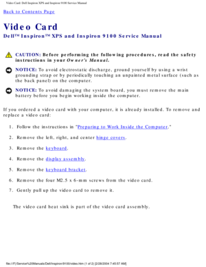 Page 65Video Card: Dell Inspiron XPS and Inspiron 9100 Service Manual
Back to Contents Page 
Video Card 
Dell™ Inspiron™ XPS and Inspiron 9100 Service Manual
 CAUTION: Before performing the following procedures, read the safety 
instructions in your Owners Manual.
NOTICE: To avoid electrostatic discharge, ground yourself by using a wrist 
grounding strap or by periodically touching an unpainted metal surface (\
such as 
the back panel) on the computer. 
NOTICE: To avoid damaging the system board, you must...