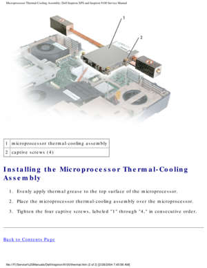 Page 68Microprocessor Thermal-Cooling Assembly: Dell Inspiron XPS and Inspiron \
9100 Service Manual
 
1 microprocessor thermal-cooling assembly
2 captive screws (4)
Installing the Microprocessor Thermal-Cooling 
Assembly 
1.  Evenly apply thermal grease to the top surface of the microprocessor. 
2.  Place the microprocessor thermal-cooling assembly over the microprocesso\
r. 
3.  Tighten the four captive screws, labeled 1 through 4, in consecutive\
 order. 
Back to Contents Page...
