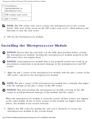 Page 71Microprocessor Module: Dell Inspiron XPS and Inspiron 9100 Service Manua\
l
2screwdriver 
(perpendicular to 
microprocessor) 
3 ZIF-socket cam screw
4 pin-1 corner
NOTE: The ZIF-socket cam screw secures the microprocessor to the system 
board. Take note of the arrow on the ZIF-socket cam screw, which indicat\
es the 
direction to turn the cam screw. 
9.  Lift out the microprocessor module. 
Installing the Microprocessor Module 
NOTICE: Ensure that the cam lock is in the fully open position before seating...