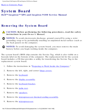 Page 77System Board: Dell Inspiron XPS and Inspiron 9100 Service Manual
Back to Contents Page 
System Board 
Dell™ Inspiron™ XPS and Inspiron 9100 Service Manual
Removing the System Board 
 CAUTION: Before performing the following procedures, read the safety 
instructions in your Owners Manual.
NOTICE: To avoid electrostatic discharge, ground yourself by using a wrist 
grounding strap or by periodically touching an unpainted metal surface (\
such as 
the back panel) on the computer. 
NOTICE: To avoid damaging...