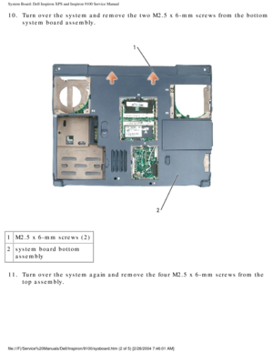 Page 78System Board: Dell Inspiron XPS and Inspiron 9100 Service Manual
10.  Turn over the system and remove the two M2.5 x 6-mm screws from the bott\
om system board assembly. 
 
1 M2.5 x 6-mm screws (2)
2 system board bottom 
assembly
11.  Turn over the system again and remove the four M2.5 x 6-mm screws from t\
he  top assembly. 
file:///F|/Service%20Manuals/Dell/Inspiron/9100/sysboard.htm (2 of 5) \
[2/28/2004 7:46:01 AM] 