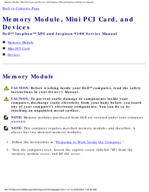 Page 9Memory Module, Mini PCI Card, and Devices: Dell Inspiron XPS and Inspiro\
n 9100 Service Manual
Back to Contents Page 
Memory Module, Mini PCI Card, and 
Devices 
Dell™ Inspiron™ XPS and Inspiron 9100 Service Manual
  Memory Module
  Mini PCI Card
  Devices
Memory Module
 CAUTION: Before working inside your Dell™ computer, read the safety 
instructions in your Owners Manual.
 CAUTION: To prevent static damage to components inside your 
computer, discharge static electricity from your body before you...