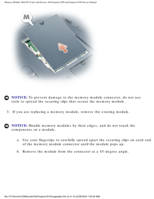 Page 10Memory Module, Mini PCI Card, and Devices: Dell Inspiron XPS and Inspiro\
n 9100 Service Manual
 
NOTICE: To prevent damage to the memory module connector, do not use 
tools to spread the securing clips that secure the memory module. 
3.  If you are replacing a memory module, remove the existing module. 
NOTICE: Handle memory modules by their edges, and do not touch the 
components on a module.  a.  Use your fingertips to carefully spread apart the securing clips on \
each end  of the memory module...