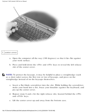 Page 13Keyboard : Dell Latitude C400 Service Manual 
 
1 center cover
a.  Open the computer all the way (180 degrees) so that it lies flat again\
st your work surface. 
b.  Press and hold down the  and  keys to reveal the left release  slot of the center cover. 
NOTE: To protect the keycaps, it may be helpful to place a straightedge (such\
 
as a short ruler) across the first row or two of keycaps, and press on \
the 
straightedge instead of on the keycaps themselves. 
c.  Insert a flat-blade screwdriver into...