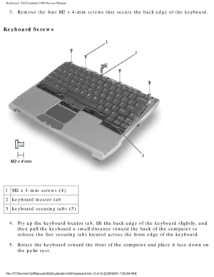 Page 14Keyboard : Dell Latitude C400 Service Manual 
3.  Remove the four M2 x 4-mm screws that secure the back edge of the keyboa\
rd. 
Keyboard Screws 
 
1 M2 x 4-mm screws (4)
2 keyboard locator tab
3 keyboard securing tabs (5)
4.  Pry up the keyboard locator tab, lift the back edge of the keyboard slig\
htly, and  then pull the keyboard a small distance toward the back of the computer \
to 
release the five securing tabs located across the front edge of the keyb\
oard. 
5.  Rotate the keyboard toward the...