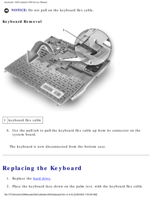 Page 15Keyboard : Dell Latitude C400 Service Manual 
NOTICE: Do not pull on the keyboard flex cable. 
Keyboard Removal 
 
1 keyboard flex cable
6.  Use the pull tab to pull the keyboard flex cable up from its connector o\
n the  system board. 
The keyboard is now disconnected from the bottom case.
Replacing the Keyboard
1.  Replace the hard drive. 
2.  Place the keyboard face-down on the palm rest, with the keyboard flex ca\
ble 
file:///F|/Service%20Manuals/Dell/Latitude/c400/keyboard.htm (4 of 6) \
[2/28/2004...