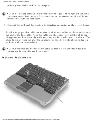 Page 16Keyboard : Dell Latitude C400 Service Manual 
pointing toward the back of the computer. 
NOTICE: To avoid damage to the connector pins, press the keyboard flex cable 
connector evenly into the interface connector on the system board, and d\
o not 
reverse the keyboard connector. 
3.  Connect the keyboard flex cable to its interface connector on the system\
 board. 
To aid with proper flex cable connection, a white locator line has been \
added near 
the end of the flex cable. Press the cable into the...