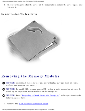 Page 19Memory Module and Modem Daughter Card : Dell Latitude C400 Service Manua\
l 
2.  Place your finger under the cover at the indentation, rotate the cover o\
pen, and remove it. 
Memory Module/Modem Cover 
 
Removing the Memory Modules
NOTICE: Disconnect the computer and any attached devices from electrical 
outlets, and remove the battery. 
NOTICE: To avoid ESD, ground yourself by using a wrist grounding strap or by 
touching an unpainted metal surface on the computer. 
NOTICE: Read Preparing to Work...