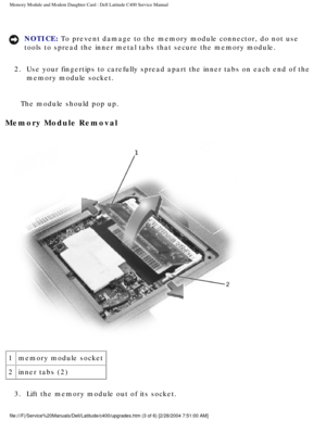 Page 20Memory Module and Modem Daughter Card : Dell Latitude C400 Service Manua\
l 
NOTICE: To prevent damage to the memory module connector, do not use 
tools to spread the inner metal tabs that secure the memory module. 
2.  Use your fingertips to carefully spread apart the inner tabs on each end\
 of the  memory module socket. 
The module should pop up.
Memory Module Removal 
 
1 memory module socket
2 inner tabs (2)
3.  Lift the memory module out of its socket....