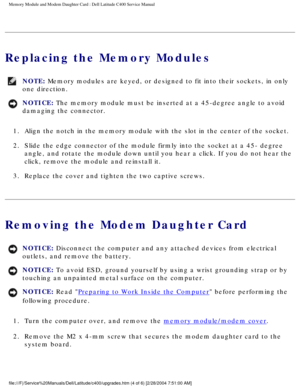 Page 21Memory Module and Modem Daughter Card : Dell Latitude C400 Service Manua\
l 
Replacing the Memory Modules
NOTE: Memory modules are keyed, or designed to fit into their sockets, in only\
 
one direction. 
NOTICE: The memory module must be inserted at a 45-degree angle to avoid 
damaging the connector. 
1.  Align the notch in the memory module with the slot in the center of the \
socket. 
2.  Slide the edge connector of the module firmly into the socket at a 45- d\
egree  angle, and rotate the module down...