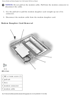 Page 22Memory Module and Modem Daughter Card : Dell Latitude C400 Service Manua\
l 
NOTICE: Do not pull on the modem cable. Pull from the modem connector to 
disconnect the cable. 
3.  Use the pull tab to pull the modem daughter card straight up out of its \
 connector. 
4.  Disconnect the modem cable from the modem daughter card. 
Modem Daughter Card Removal 
 
1 M2 x 4-mm screw (1)
2 pull tab
3 boss
4 modem connector
5 modem cable
file:///F|/Service%20Manuals/Dell/Latitude/c400/upgrades.htm (5 of 6) \...