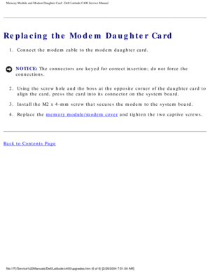 Page 23Memory Module and Modem Daughter Card : Dell Latitude C400 Service Manua\
l 
Replacing the Modem Daughter Card
1.  Connect the modem cable to the modem daughter card. 
NOTICE: The connectors are keyed for correct insertion; do not force the 
connections. 
2.  Using the screw hole and the boss at the opposite corner of the daughter\
 card to  align the card, press the card into its connector on the system board. 
3.  Install the M2 x 4-mm screw that secures the modem to the system board. \
4.  Replace...