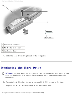 Page 25Hard Drive : Dell Latitude C400 Service Manual 
 
1 bottom of computer
2 M2.5 x 12-mm screw (1)
3 hard drive door
4.  Slide the hard drive straight out of the computer. 
Replacing the Hard Drive
NOTICE: Use firm and even pressure to slide the hard drive into place. If you 
force the hard drive into place using excessive force, you may damage th\
e 
connector. 
1.  Push the hard drive into the drive bay until it is fully seated in the b\
ay. 
2.  Replace the M2.5 x 12-mm screw in the hard drive door....