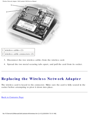 Page 28Wireless Network Adapter : Dell Latitude C400 Service Manual 
 
1 wireless cables (2)
2 wireless cable connectors (2)
3.  Disconnect the two wireless cables from the wireless card. 
4.  Spread the two metal securing tabs apart, and pull the card from its soc\
ket. 
Replacing the Wireless Network Adapter
The wireless card is keyed to the connector. Make sure the card is fully\
 seated in the 
socket before attempting to pivot it down into place.
Back to Contents Page...