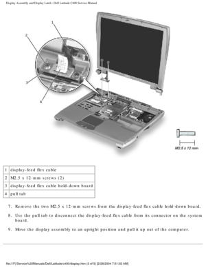 Page 32Display Assembly and Display Latch : Dell Latitude C400 Service Manual 
 
1 display-feed flex cable
2 M2.5 x 12-mm screws (2)
3 display-feed flex cable hold-down board
4 pull tab
7.  Remove the two M2.5 x 12-mm screws from the display-feed flex cable hold\
-down board. 
8.  Use the pull tab to disconnect the display-feed flex cable from its conn\
ector on the system  board. 
9.  Move the display assembly to an upright position and pull it up out of t\
he computer....