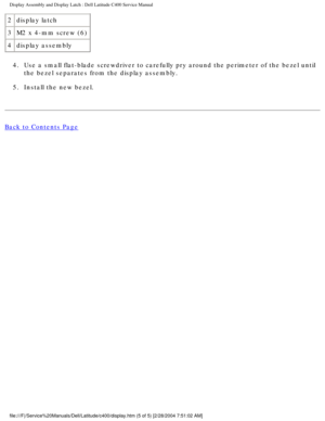 Page 34Display Assembly and Display Latch : Dell Latitude C400 Service Manual 
2display latch
3 M2 x 4-mm screw (6)
4 display assembly
4.  Use a small flat-blade screwdriver to carefully pry around the perimeter\
 of the bezel until  the bezel separates from the display assembly. 
5.  Install the new bezel. 
Back to Contents Page
 
 
 
file:///F|/Service%20Manuals/Dell/Latitude/c400/display.htm (5 of 5) [\
2/28/2004 7:51:02 AM] 