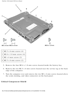 Page 36Palm Rest : Dell Latitude C400 Service Manual 
 
1 M2.5 x 6-mm screws (4)
2 M2.6 x 1.8-mm screws (4)
3 M2 x 4-mm screws (2)
4 M2.5 x 6-mm screws (2)
5.  Remove the four M2.6 x 1.8-mm screws located inside the battery bay. 
6.  Remove the two M2.5 x 6-mm screws located near the service tag at the ba\
ck  edge of the computer. 
7.  Turn the computer over and remove the two M2 x 4-mm screws located above\
  the serial, docking, and video connectors on the back panel. 
Critical Component Shield...