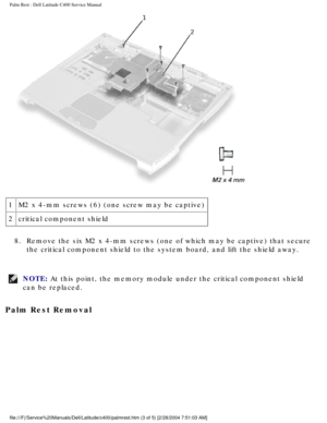 Page 37Palm Rest : Dell Latitude C400 Service Manual 
 
1 M2 x 4-mm screws (6) (one screw may be captive)
2 critical component shield
8.  Remove the six M2 x 4-mm screws (one of which may be captive) that sec\
ure  the critical component shield to the system board, and lift the shield a\
way. 
NOTE: At this point, the memory module under the critical component shield 
can be replaced. 
Palm Rest Removal 
file:///F|/Service%20Manuals/Dell/Latitude/c400/palmrest.htm (3 of 5) \
[2/28/2004 7:51:03 AM] 