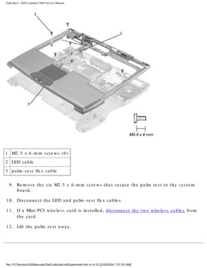 Page 38Palm Rest : Dell Latitude C400 Service Manual 
 
1 M2.5 x 6-mm screws (6)
2 LED cable
3 palm-rest flex cable
9.  Remove the six M2.5 x 6-mm screws that secure the palm rest to the syste\
m  board. 
10.  Disconnect the LED and palm-rest flex cables. 
11.  If a Mini PCI wireless card is installed, 
disconnect the two wireless cables from 
the card. 
12.  Lift the palm rest away. 
file:///F|/Service%20Manuals/Dell/Latitude/c400/palmrest.htm (4 of 5) \
[2/28/2004 7:51:03 AM] 