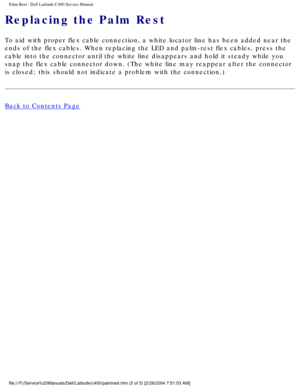 Page 39Palm Rest : Dell Latitude C400 Service Manual 
Replacing the Palm Rest
To aid with proper flex cable connection, a white locator line has been \
added near the 
ends of the flex cables. When replacing the LED and palm-rest flex cable\
s, press the 
cable into the connector until the white line disappears and hold it ste\
ady while you 
snap the flex cable connector down. (The white line may reappear after \
the connector 
is closed; this should not indicate a problem with the connection.)
Back to...