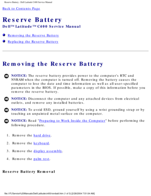 Page 43Reserve Battery : Dell Latitude C400 Service Manual 
Back to Contents Page 
Reserve Battery 
Dell™ Latitude™ C400 Service Manual 
  Removing the Reserve Battery
  Replacing the Reserve Battery
Removing the Reserve Battery
NOTICE: The reserve battery provides power to the computers RTC and 
NVRAM when the computer is turned off. Removing the battery causes the 
computer to lose the date and time information as well as all user-speci\
fied 
parameters in the BIOS. If possible, make a copy of this...