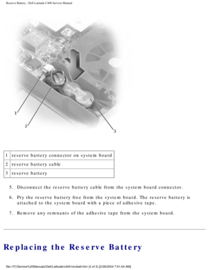 Page 44Reserve Battery : Dell Latitude C400 Service Manual 
 
1 reserve battery connector on system board
2 reserve battery cable
3 reserve battery
5.  Disconnect the reserve battery cable from the system board connector. 
6.  Pry the reserve battery free from the system board. The reserve battery \
is  attached to the system board with a piece of adhesive tape. 
7.  Remove any remnants of the adhesive tape from the system board. 
Replacing the Reserve Battery...