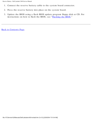 Page 45Reserve Battery : Dell Latitude C400 Service Manual 
1.  Connect the reserve battery cable to the system board connector. 
2.  Press the reserve battery into place on the system board. 
3.  Update the BIOS using a flash BIOS update program floppy disk or CD. For\
 instructions on how to flash the BIOS, see 
Flashing the BIOS. 
Back to Contents Page
 
 
 
file:///F|/Service%20Manuals/Dell/Latitude/c400/rsrvbatt.htm (3 of 3) \
[2/28/2004 7:51:04 AM] 