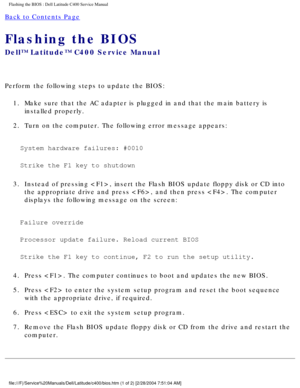 Page 46Flashing the BIOS : Dell Latitude C400 Service Manual 
Back to Contents Page 
Flashing the BIOS 
Dell™ Latitude™ C400 Service Manual 
Perform the following steps to update the BIOS:1.  Make sure that the AC adapter is plugged in and that the main battery is\
  installed properly. 
2.  Turn on the computer. The following error message appears: 
System hardware failures: #0010 
Strike the F1 key to shutdown 
3.  Instead of pressing , insert the Flash BIOS update floppy disk or CD\
 into  the appropriate...