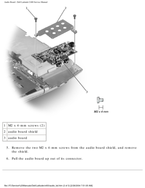 Page 49Audio Board : Dell Latitude C400 Service Manual 
 
1 M2 x 4-mm screws (2)
2 audio board shield
3 audio board
5.  Remove the two M2 x 4-mm screws from the audio board shield, and remove \
 the shield. 
6.  Pull the audio board up out of its connector. 
file:///F|/Service%20Manuals/Dell/Latitude/c400/audio_bd.htm (2 of 3) \
[2/28/2004 7:51:05 AM] 