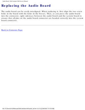 Page 50Audio Board : Dell Latitude C400 Service Manual 
Replacing the Audio Board
The audio board can be easily misaligned. When replacing it, first align\
 the two screw 
holes in the board with the holes in the bosses. Then, as you press the \
audio board 
into the connector, sight sideways between the audio board and the syste\
m board to 
ensure that all pins on the audio board connector are headed correctly i\
nto the system 
board connector.
Back to Contents Page...