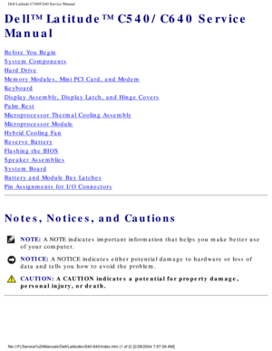 Page 1Dell Latitude C540/C640 Service Manual
Dell™ Latitude™ C540/C640 Service 
Manual
Before You Begin
System Components
Hard Drive
Memory Modules, Mini PCI Card, and Modem
Keyboard
Display Assembly, Display Latch, and Hinge Covers
Palm Rest
Microprocessor Thermal Cooling Assembly
Microprocessor Module
Hybrid Cooling Fan
Reserve Battery
Flashing the BIOS
Speaker Assemblies
System Board
Battery and Module Bay Latches
Pin Assignments for I/O Connectors
Notes, Notices, and Cautions 
NOTE: A NOTE indicates...