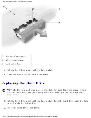 Page 12Hard Drive: Dell Latitude C540/C640 Service Manual
 
1 bottom of computer
2 M3 x 5-mm screw
3 hard drive door
4.  Lift the hard drive door until you hear a click. 
5.  Slide the hard drive out of the computer. 
Replacing the Hard Drive 
NOTICE: Use firm and even pressure to slide the hard drive into place. If you 
force the hard drive into place using excessive force, you may damage th\
e 
connector. 
1.  Lift the hard drive door until you hear a click. Push the hard drive unt\
il it is fully  seated in...