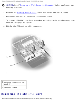 Page 18Memory Modules, Mini PCI Card, and Modem: Dell Latitude C540/C640 Servic\
e Manual
NOTICE: Read Preparing to Work Inside the Computer before performing the 
following procedure. 
1.  Remove the 
memory module cover, which also covers the Mini-PCI card. 
2.  Disconnect the Mini PCI card from the antenna cables. 
3.  To release a Mini PCI card from its socket, spread apart the metal secur\
ing tabs  until the card pops up slightly. 
4.  Lift the Mini PCI card out of its connector. 
 
1 antenna connectors...